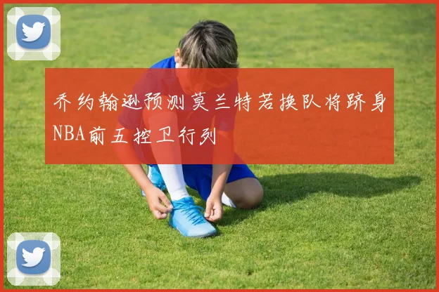 乔约翰逊预测莫兰特若换队将跻身NBA前五控卫行列