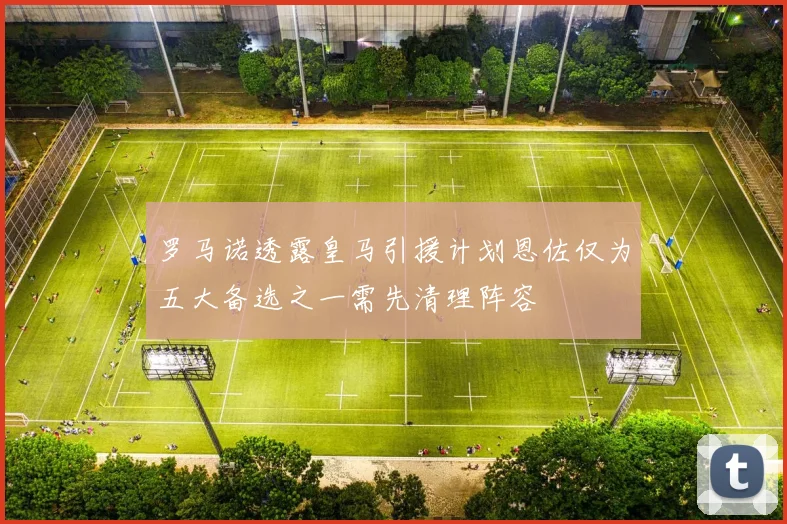 罗马诺透露皇马引援计划恩佐仅为五大备选之一需先清理阵容