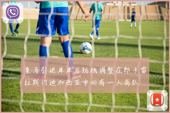 皇马引进库库后防线调整在即卡雷拉斯门迪加西亚中必有一人离队