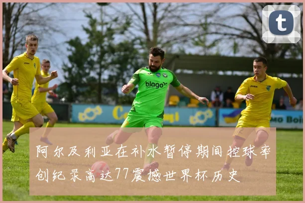 阿尔及利亚在补水暂停期间控球率创纪录高达77震撼世界杯历史