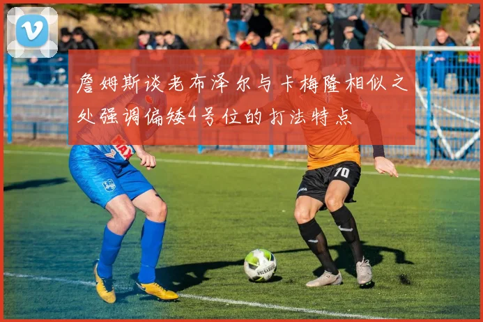 詹姆斯谈老布泽尔与卡梅隆相似之处强调偏矮4号位的打法特点
