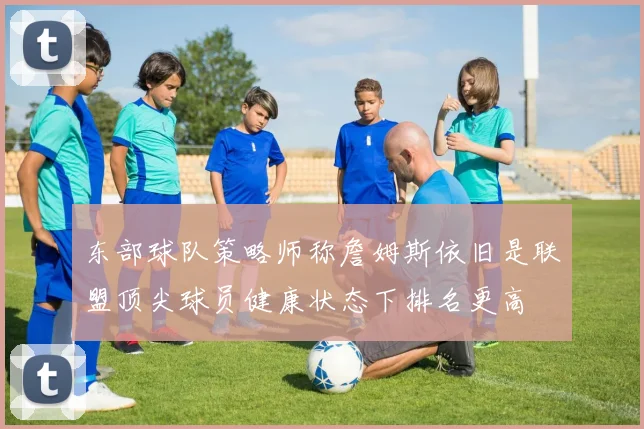 东部球队策略师称詹姆斯依旧是联盟顶尖球员健康状态下排名更高