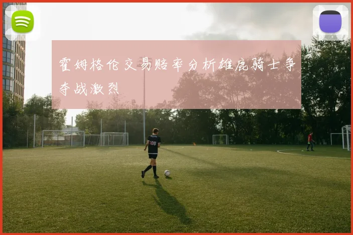 霍姆格伦交易赔率分析雄鹿骑士争夺战激烈
