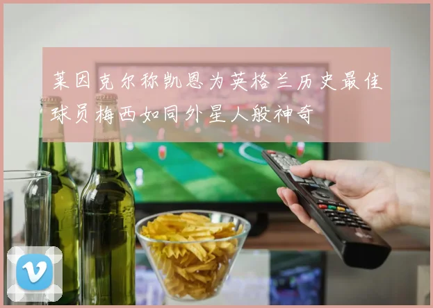 莱因克尔称凯恩为英格兰历史最佳球员梅西如同外星人般神奇