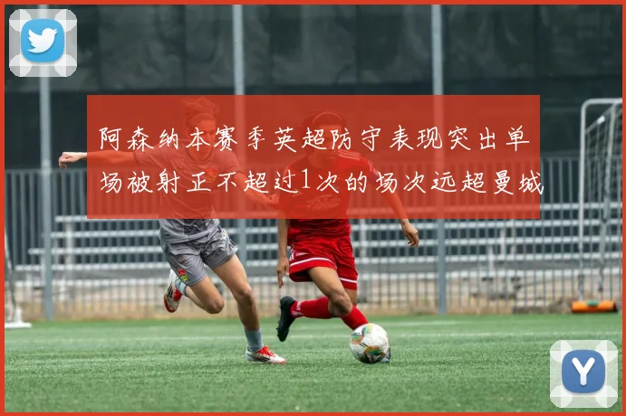 阿森纳本赛季英超防守表现突出单场被射正不超过1次的场次远超曼城