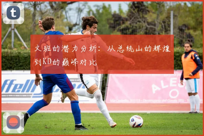 文班的潜力分析：从总统山的辉煌到KD的巅峰对比