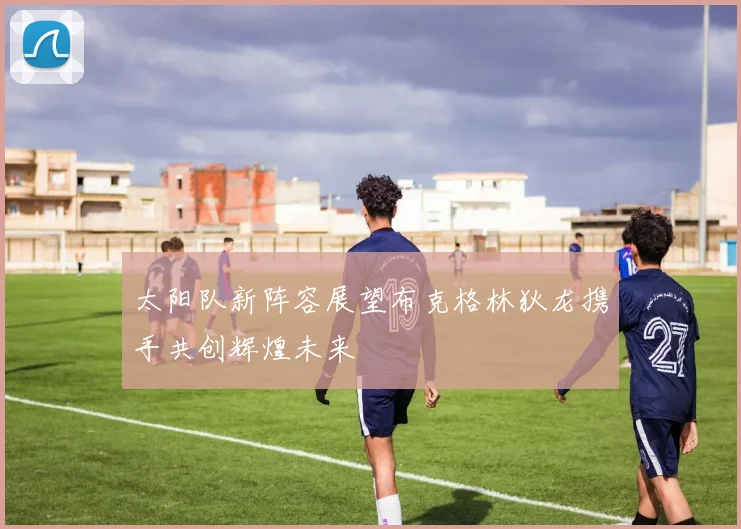 太阳队新阵容展望布克格林狄龙携手共创辉煌未来