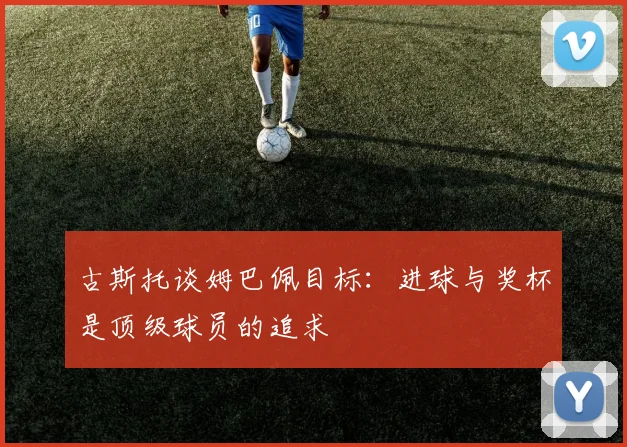 古斯托谈姆巴佩目标：进球与奖杯是顶级球员的追求