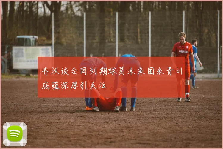 齐沃谈合同到期球员未来国米青训底蕴深厚引关注